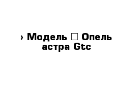  › Модель ­ Опель астра Gtc